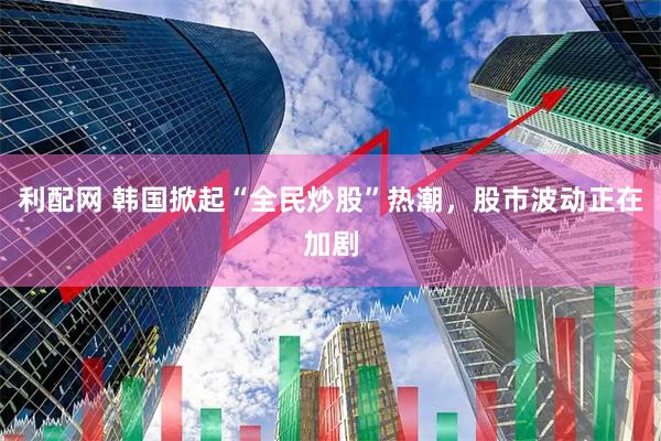 利配网 韩国掀起“全民炒股”热潮，股市波动正在加剧