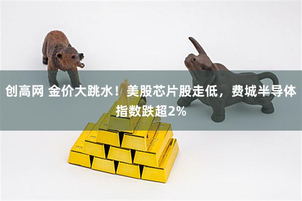 创高网 金价大跳水！美股芯片股走低，费城半导体指数跌超2%