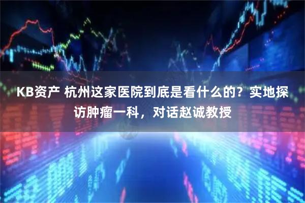 KB资产 杭州这家医院到底是看什么的？实地探访肿瘤一科，对话赵诚教授