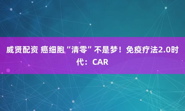 威贤配资 癌细胞“清零”不是梦！免疫疗法2.0时代：CAR