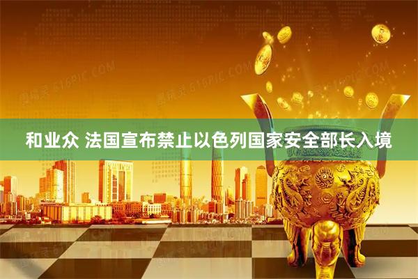 和业众 法国宣布禁止以色列国家安全部长入境