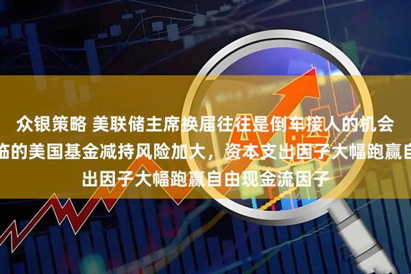 众银策略 美联储主席换届往往是倒车接人的机会，韩国股市面临的美国基金减持风险加大，资本支出因子大幅跑赢自由现金流因子
