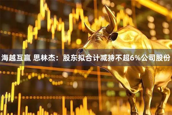 海越互赢 思林杰：股东拟合计减持不超6%公司股份