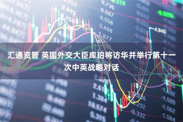 汇通资管 英国外交大臣库珀将访华并举行第十一次中英战略对话