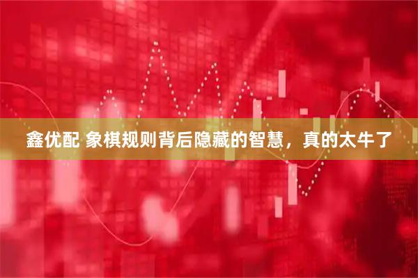 鑫优配 象棋规则背后隐藏的智慧，真的太牛了