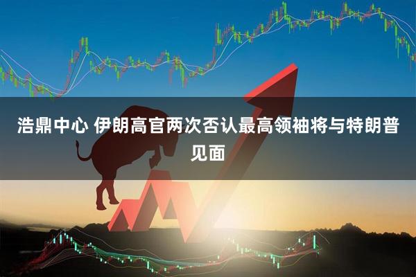 浩鼎中心 伊朗高官两次否认最高领袖将与特朗普见面
