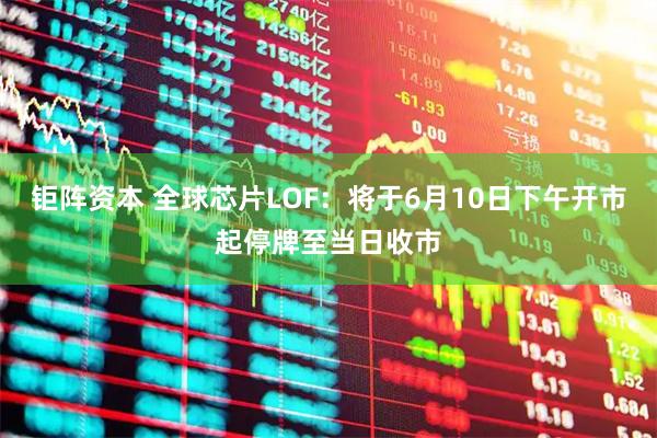 钜阵资本 全球芯片LOF：将于6月10日下午开市起停牌至当日收市