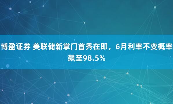 博盈证券 美联储新掌门首秀在即，6月利率不变概率飙至98.5%