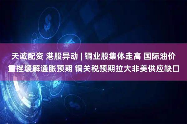 天诚配资 港股异动 | 铜业股集体走高 国际油价重挫缓解通胀预期 铜关税预期拉大非美供应缺口