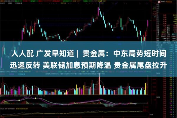 人人配 广发早知道 |  贵金属：中东局势短时间迅速反转 美联储加息预期降温 贵金属尾盘拉升