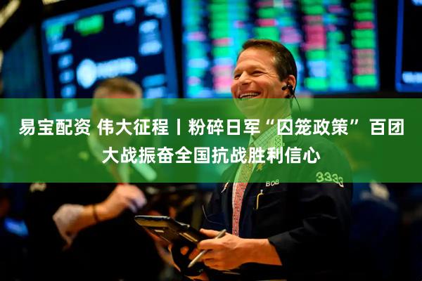 易宝配资 伟大征程丨粉碎日军“囚笼政策” 百团大战振奋全国抗战胜利信心