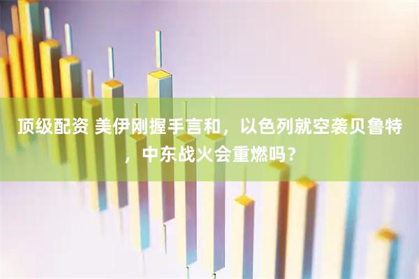 顶级配资 美伊刚握手言和，以色列就空袭贝鲁特，中东战火会重燃吗？