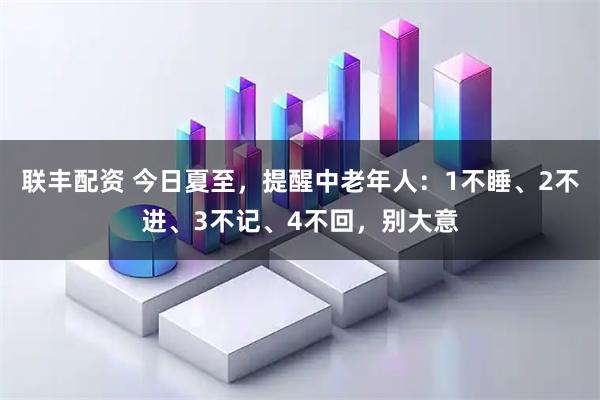 联丰配资 今日夏至，提醒中老年人：1不睡、2不进、3不记、4不回，别大意