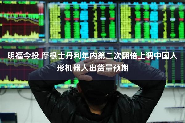 明福今投 摩根士丹利年内第二次翻倍上调中国人形机器人出货量预期