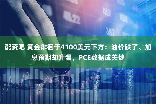 配资吧 黄金徘徊于4100美元下方：油价跌了、加息预期却升温，PCE数据成关键