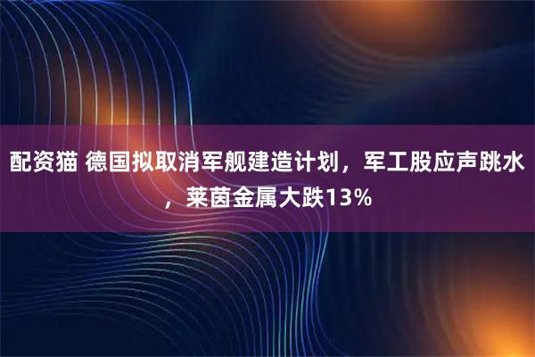 配资猫 德国拟取消军舰建造计划，军工股应声跳水，莱茵金属大跌13%