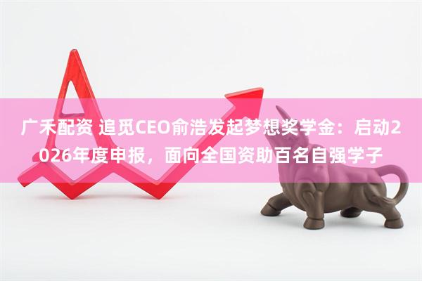 广禾配资 追觅CEO俞浩发起梦想奖学金：启动2026年度申报，面向全国资助百名自强学子