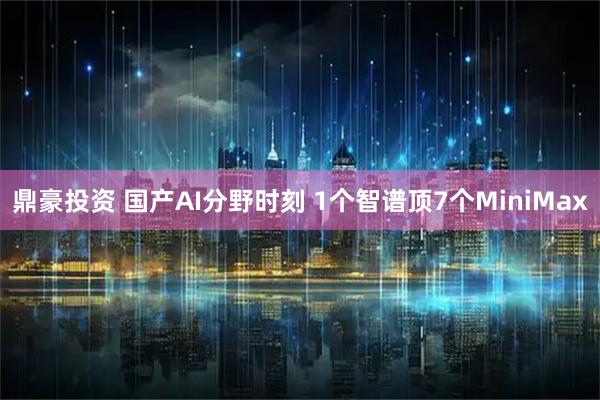 鼎豪投资 国产AI分野时刻 1个智谱顶7个MiniMax