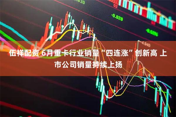 伍祥配资 6月重卡行业销量“四连涨”创新高 上市公司销量持续上扬