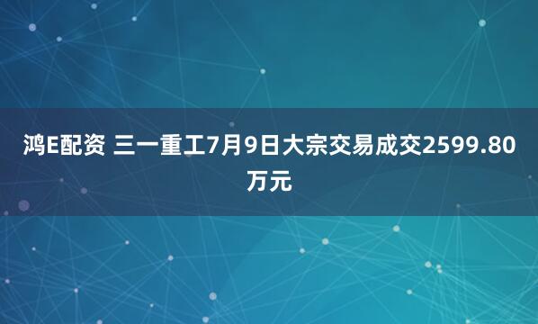鸿E配资 三一重工7月9日大宗交易成交2599.80万元