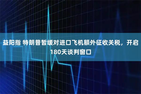 益阳指 特朗普暂缓对进口飞机额外征收关税,开启180天谈判窗口