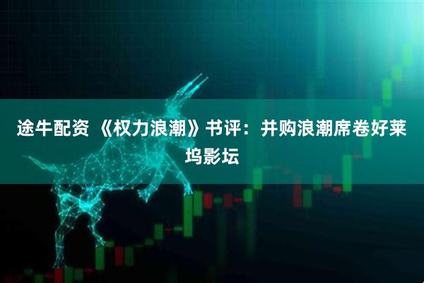途牛配资 《权力浪潮》书评:并购浪潮席卷好莱坞影坛