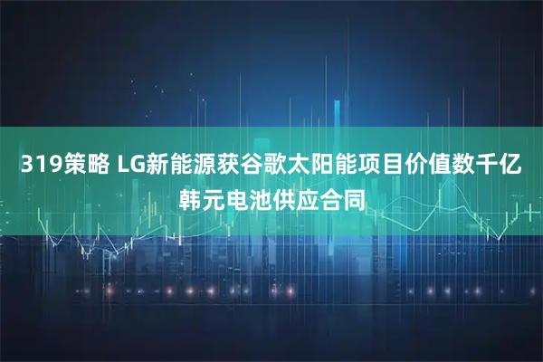 319策略 LG新能源获谷歌太阳能项目价值数千亿韩元电池供应合同