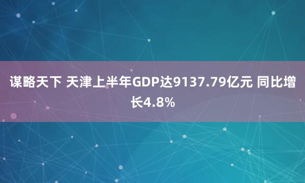谋略天下 天津上半年GDP达9137.79亿元 同比增长4.8%