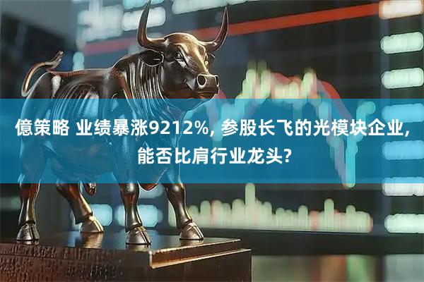 億策略 业绩暴涨9212%, 参股长飞的光模块企业, 能否比肩行业龙头?