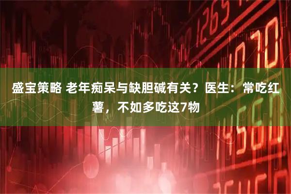盛宝策略 老年痴呆与缺胆碱有关？医生：常吃红薯，不如多吃这7物