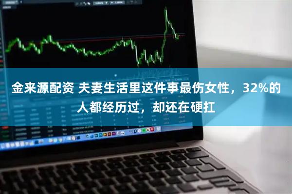 金来源配资 夫妻生活里这件事最伤女性，32%的人都经历过，却还在硬扛